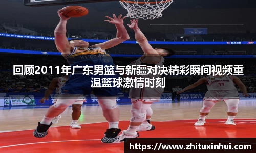 回顾2011年广东男篮与新疆对决精彩瞬间视频重温篮球激情时刻